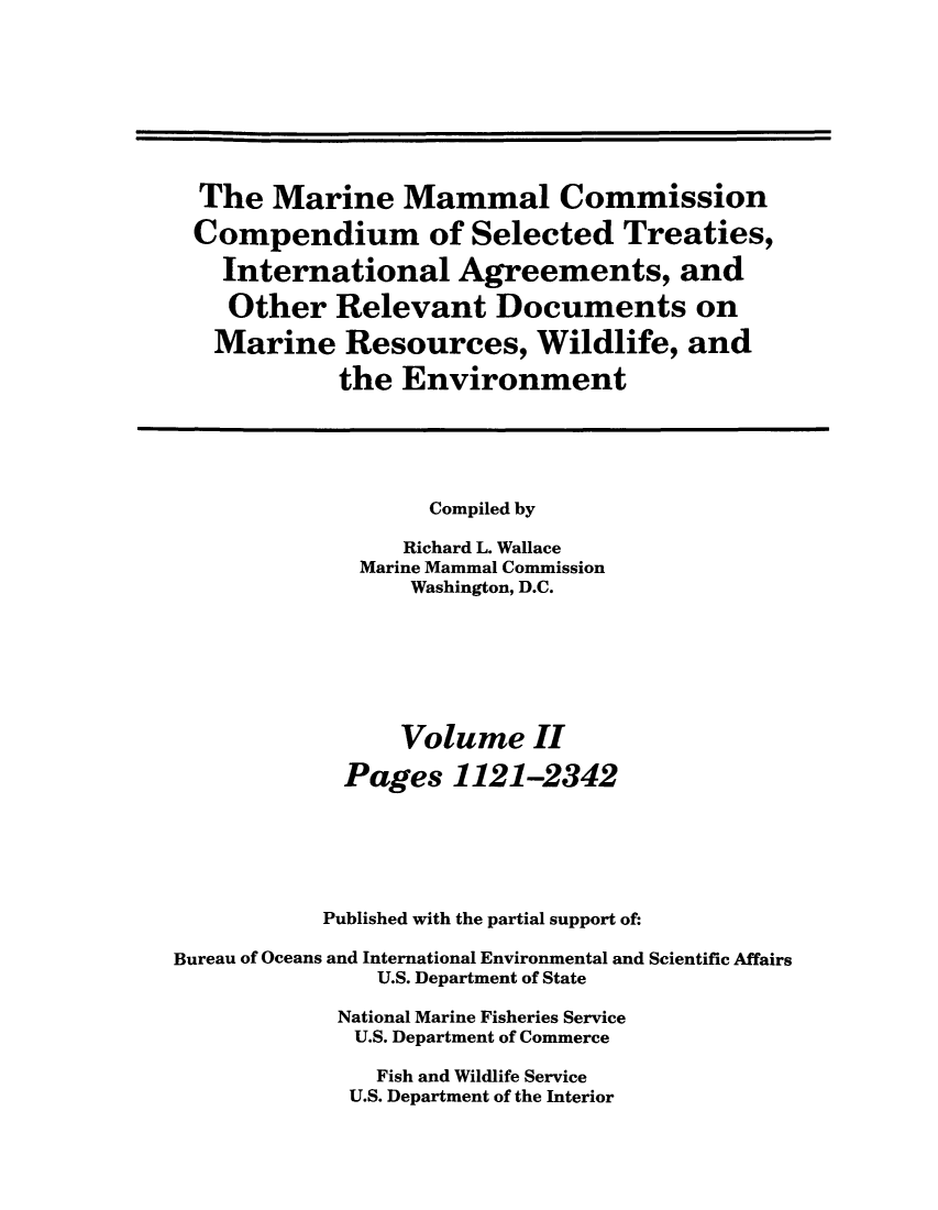 handle is hein.ustreaties/mamatrw0002 and id is 1 raw text is: The Marine Mammal Commission
Compendium of Selected Treaties,
International Agreements, and
Other Relevant Documents on
Marine Resources, Wildlife, and
the Environment
Compiled by
Richard L. Wallace
Marine Mammal Commission
Washington, D.C.
Volume II
Pages 1121-2342
Published with the partial support of:
Bureau of Oceans and International Environmental and Scientific Affairs
U.S. Department of State
National Marine Fisheries Service
U.S. Department of Commerce
Fish and Wildlife Service
U.S. Department of the Interior


