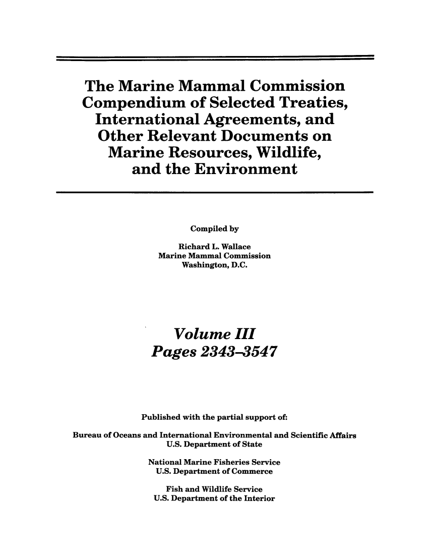 handle is hein.ustreaties/mamatrw0003 and id is 1 raw text is: The Marine Mammal Commission
Compendium of Selected Treaties,
International Agreements, and
Other Relevant Documents on
Marine Resources, Wildlife,
and the Environment
Compiled by
Richard L. Wallace
Marine Mammal Commission
Washington, D.C.
Volume III
Pages 2343-3547
Published with the partial support of:
Bureau of Oceans and International Environmental and Scientific Affairs
U.S. Department of State
National Marine Fisheries Service
U.S. Department of Commerce
Fish and Wildlife Service
U.S. Department of the Interior


