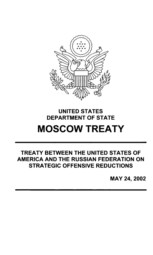 handle is hein.ustreaties/mscwtty0001 and id is 1 raw text is: 
















           UNITED STATES
        DEPARTMENT OF STATE
     MOSCOW TREATY



 TREATY BETWEEN THE UNITED STATES OF
AMERICA AND THE RUSSIAN FEDERATION ON
   STRATEGIC OFFENSIVE REDUCTIONS

                        MAY 24, 2002


