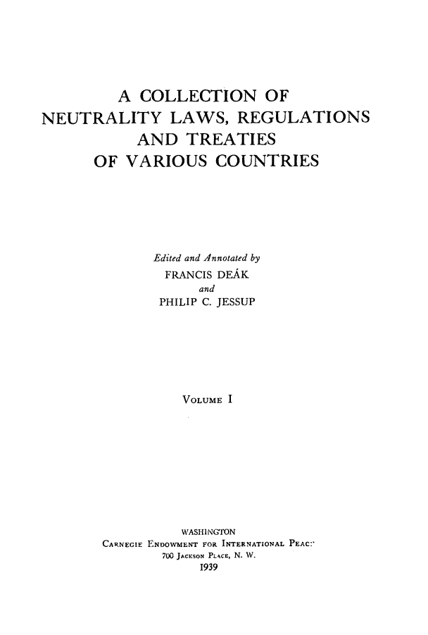 handle is hein.ustreaties/neulaw0001 and id is 1 raw text is: 







          A  COLLECTION OF

NEUTRALITY LAWS, REGULATIONS

            AND   TREATIES

       OF  VARIOUS COUNTRIES







              Edited and Annotated by
                FRANCIS DEAK
                    and
               PHILIP C. JESSUP








                  VOLUME  











                  WASHINGTON
        CARNEGIE ENDOWMENT FOR INTERNATIONAL PEAC:'
               700 JACKSON PLACE, N. W.
                    1939



