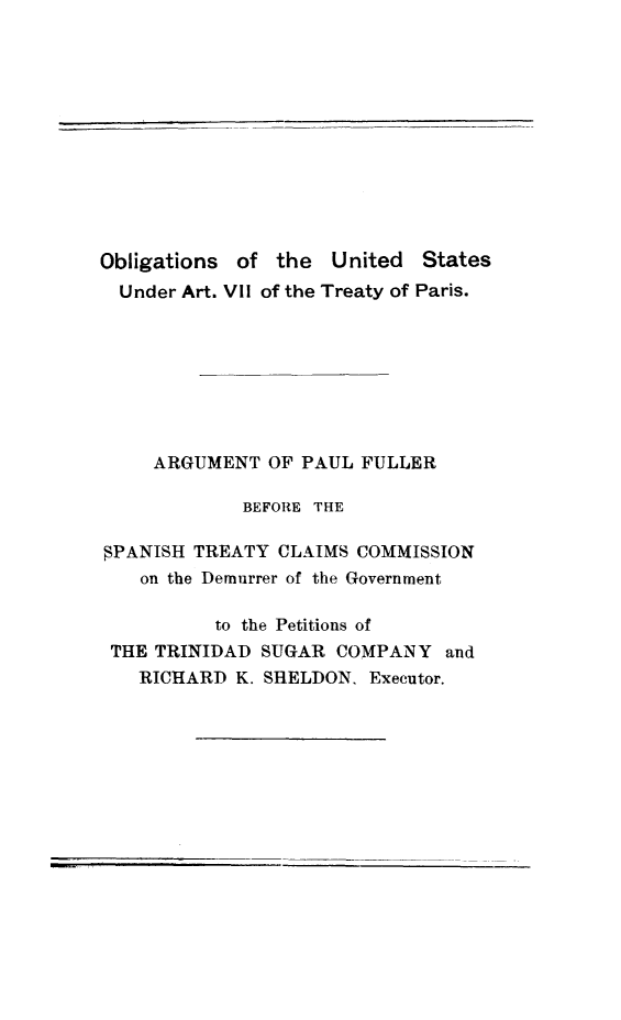 handle is hein.ustreaties/obusarpa0001 and id is 1 raw text is: Obligations of the United States
Under Art. VII of the Treaty of Paris.
ARGUMENT OF PAUL FULLER
BEFORE THE
PANISH TREATY CLAIMS COMMISSION
on the Demurrer of the Government
to the Petitions of
THE TRINIDAD SUGAR COMPANY and
RICHARD K. SHELDON, Executor.

I


