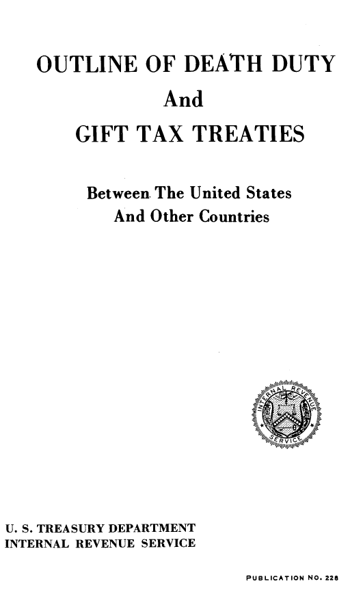 handle is hein.ustreaties/odtdt0001 and id is 1 raw text is: OUTLINE OF DEATH DUTY
And
GIFT TAX TREATIES

Between. The United States
And Other Countries
f L i

U. S. TREASURY DEPARTMENT
INTERNAL REVENUE SERVICE

PUBLICATION NO. 228


