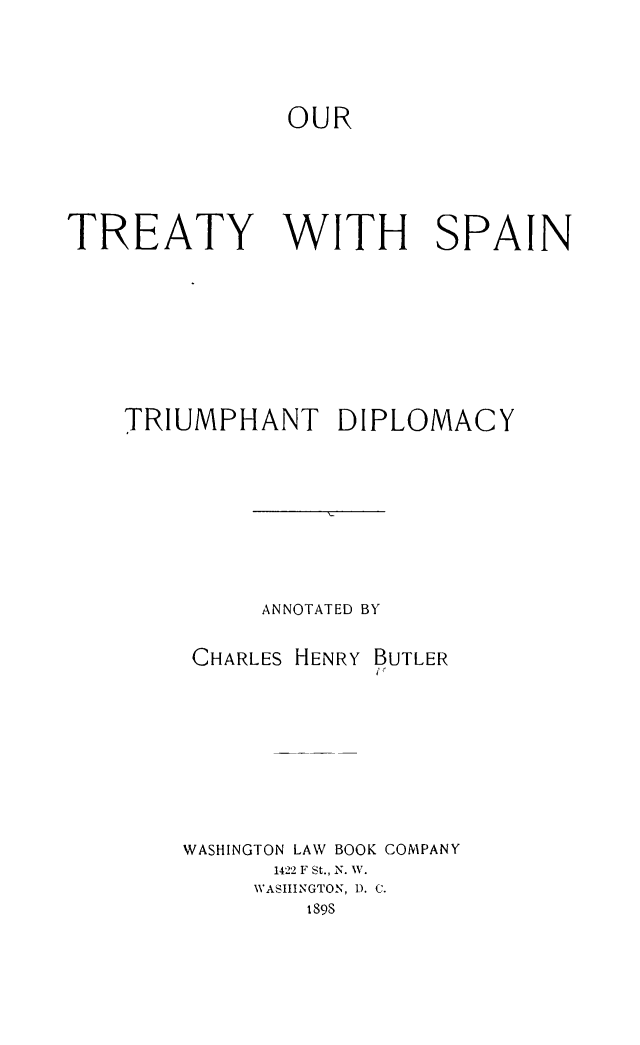 handle is hein.ustreaties/outreat0001 and id is 1 raw text is: 



               OUR




TREATY WITH SPAIN






    TRIUMPHANT DIPLOMACY






             ANNOTATED BY

        CHARLES HENRY BUTLER


WASHINGTON LAW BOOK COMPANY
      1422 F St., N. W.
      WASHINGTON, D. C.
        i89S


