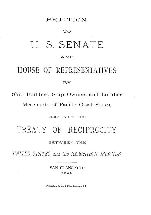 handle is hein.ustreaties/pnussthor0001 and id is 1 raw text is: 



PETIT1'ION


               TO



      U. S. SENATE


               AND


  HOUSE OF REPRESENTATIVES


               BY


Ship Builders, Ship Owners anid Lumber


   Merchants of Pacific Coast States,


           RELATINET Th THE



 TREATY     OF   RECIPROCITY

           BE1TWEEIN T~qlE


UNITED STATES and the HAWAII N ISLAiNDS,


           SAN FRANCISCO:
               i886.


O inhC-im. a Wo,b, Stf-  B. F.


