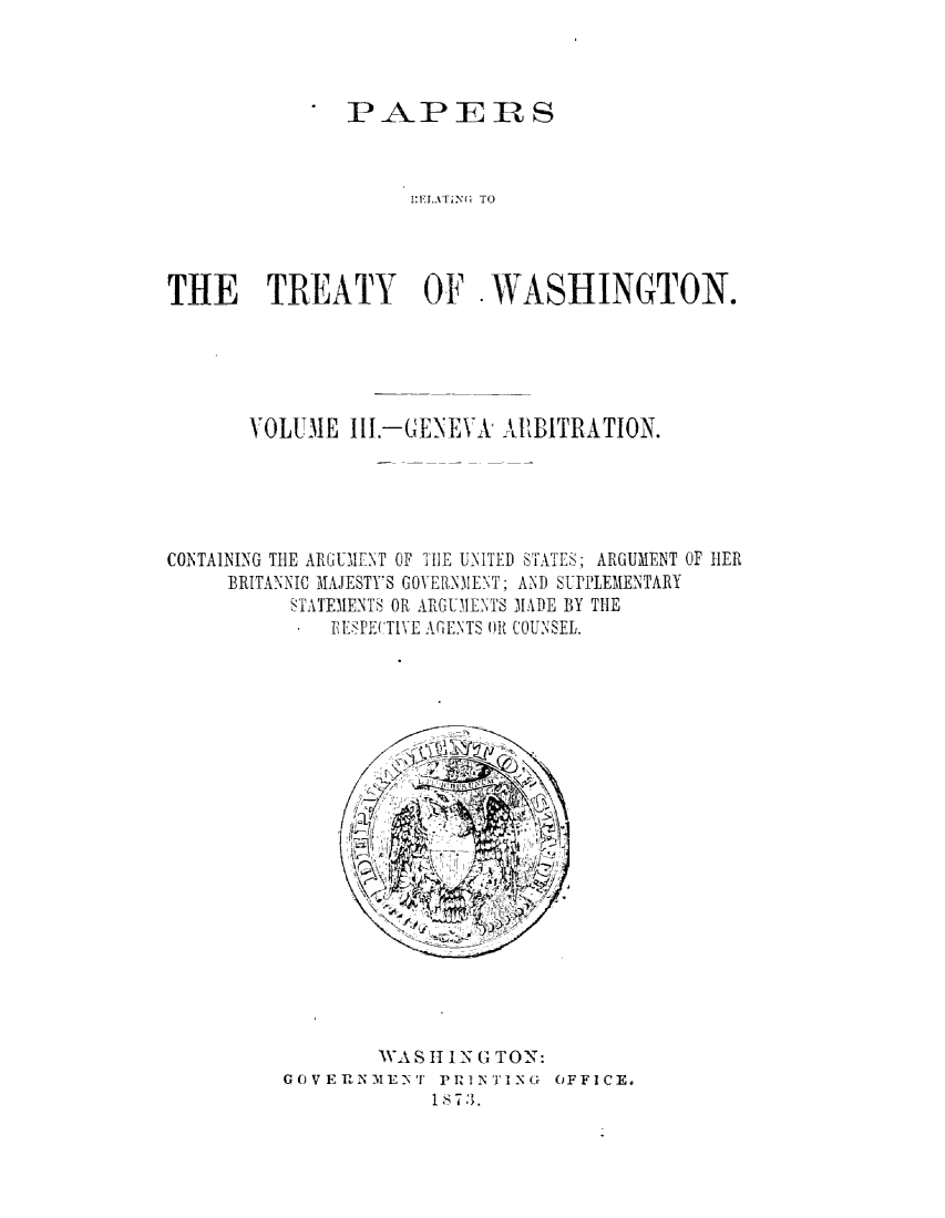 handle is hein.ustreaties/pprsrlt0003 and id is 1 raw text is: 



PAPERS


                    I:r!UATiNG TO




THE TREATY OF WASHINGTON.





       VOLUME  III.-GENEYk ALBITRATION.





CONTAINING THE ARGUMENT OF TIlE UNITED STATES; ARGUMENT OF HER
     BRITANNIC MAJESTY'S GOVERN.I ENIT; AND SUPPLEMENTARY
          STATEMENTS OR ARGUIENTS MADE BY THE
             RElSPECTIVE AGENTS 0R COUNSEL.




















                 WAS H IN G TON:
         GOVERNMENT   PRINTING  OFFICE.
                      1873.


