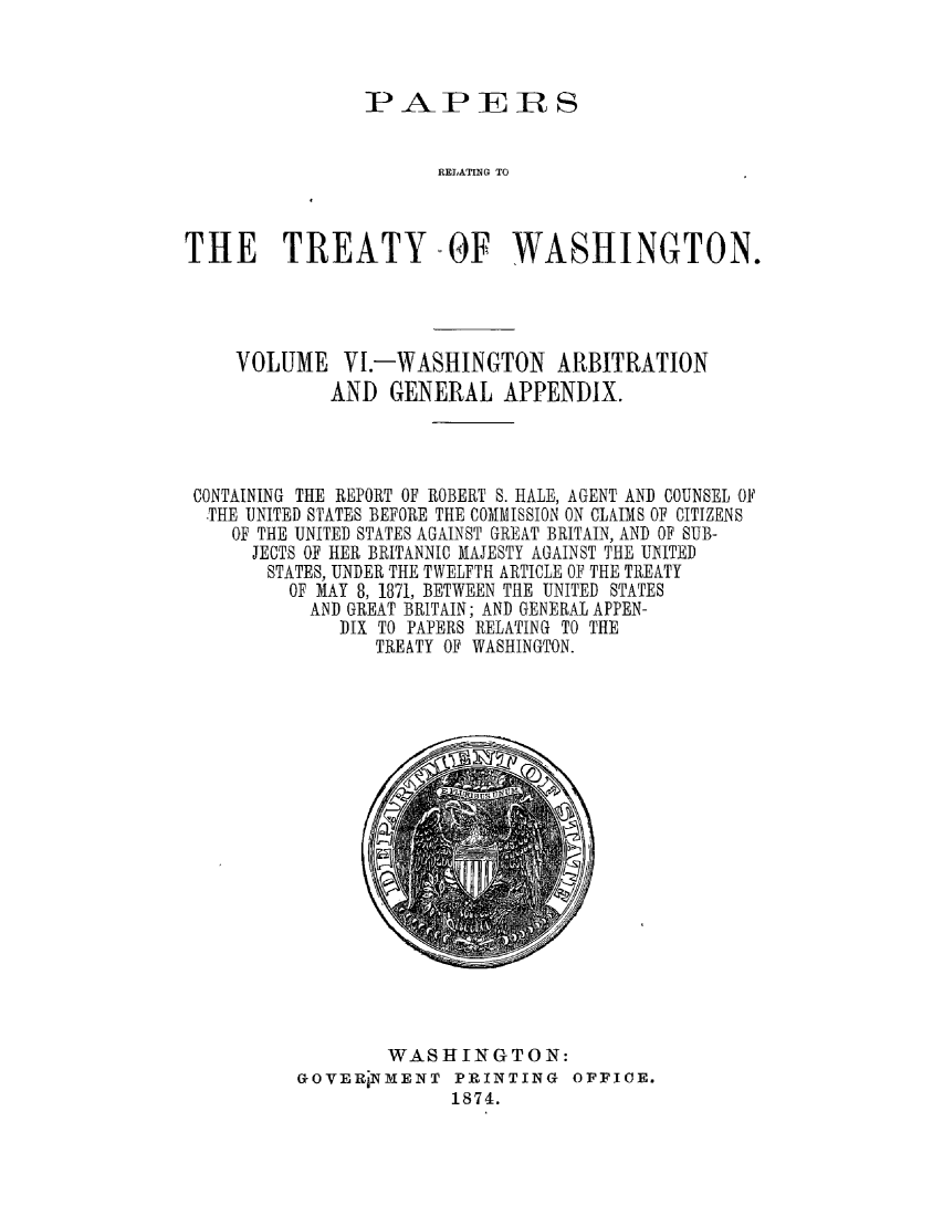 handle is hein.ustreaties/pprsrlt0006 and id is 1 raw text is: 



PAPERS


                      RELATING TO



THE TREATY -OF WASHINGTON.


VOLUME   VI.-WASHINGTON ARBITRATION
        AND   GENERAL  APPENDIX.


CONTAINING THE REPORT OF ROBERT S. HALE, AGENT AND COUNSEL OF
THE  UNITED STATES BEFORE THE COMMISSION ON CLAIMS OF CITIZENS
   OF THE UNITED STATES AGAINST GREAT BRITAIN, AND OF SUB-
     JECTS OF HER BRITANNIC MAJESTY AGAINST THE UNITED
     STATES, UNDER THE TWELFTH ARTICLE OF THE TREATY
        OF MAY 8, 1871, BETWEEN THE UNITED STATES
          AND GREAT BRITAIN; AND GENERAL APPEN-
             DIX TO PAPERS RELATING TO THE
                TREATY OF WASHINGTON.


        WASHINGTON:
GOVER1NMENT   PRINTING  OFFICE.
              1874.


