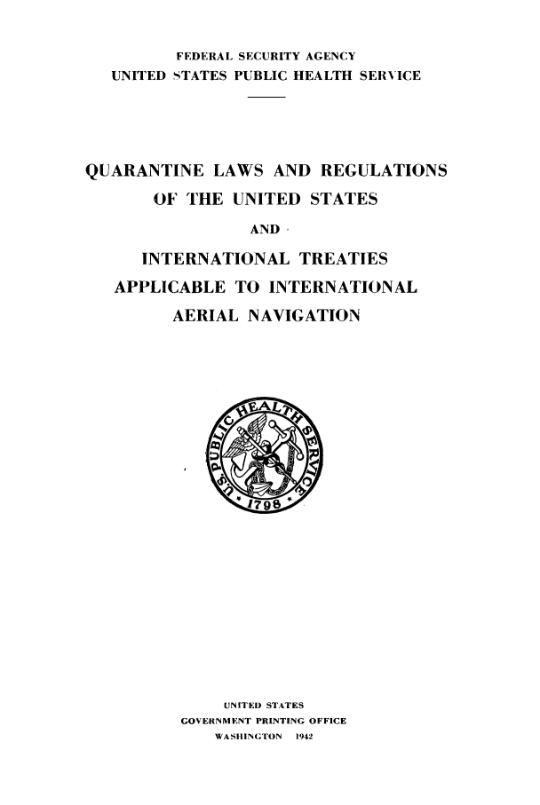 handle is hein.ustreaties/qualus0001 and id is 1 raw text is: FEDERAL SECURITY AGENCY
UNITED STATES PUBLIC HEALTH SERVICE
QUARANTINE LAWS AND REGULATIONS
OF THE UNITED STATES
AND ,
INTERNATIONAL TREATIES
APPLICABLE TO INTERNATIONAL
AERIAL NAVIGATION

UNITED STATES
GOVERNMENT PRINTING OFFICE
WASHINGTON 1942



