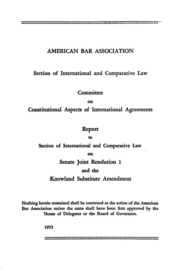 handle is hein.ustreaties/reicknowl0001 and id is 1 raw text is: 







           AMERICAN BAR ASSOCIATION



     Section of International and Comparative Law


                       Committee
                           on
   Constitutional Aspects of International Agreements


                         Report
                            to
       Section of International and Comparative Law
                           on
                Senate Joint Resolution 1
                         and the
            Knowland Substitute Amendment



Nothing herein contained shall be construed as the action of the American
Bar Association unless the same shall have been first approved by the
         House of Delegates or the Board of Governors.


1953



