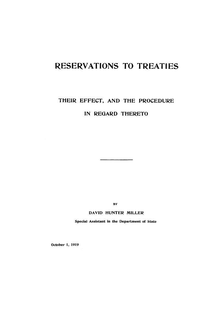 handle is hein.ustreaties/resrvtrt0001 and id is 1 raw text is: 













RESERVATIONS TO TREATIES







TIIEIR EFFECT, AND THE PROCEDURE


         IN REGARD THERETO




















                  BY

           DAVID HUNTER MILLER


Special Assistant in the Department of State


October 1, 1919


