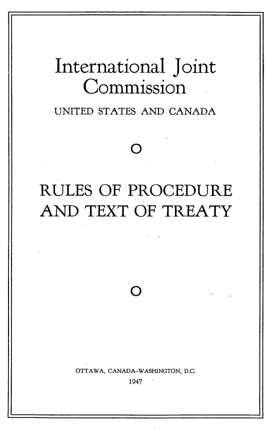 handle is hein.ustreaties/rlpcxty0001 and id is 1 raw text is: 


  International Joint
     Commission -
  UNITED STATES AND CANADA

           0

RULES  OF  PROCEDURE
AND  TEXT  OF  TREATY




           O0.


OTTAWA, CANADA-WASHINGTON, D.C.
      1947


