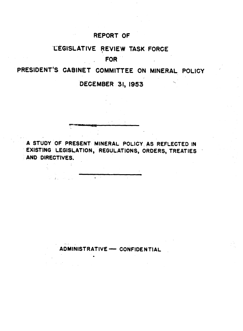 handle is hein.ustreaties/rptlegr0001 and id is 1 raw text is: 



REPORT  OF


          LEGISLATIVE  REVIEW  TASK FORCE
                        FOR
PRESIDENT'S  CABINET  COMMITTEE  ON MINERAL  POLICY

                 DECEMBER   31, 1953








   A STUDY OF PRESENT MINERAL POLICY. AS REFLECTED IN
   EXISTING LEGISLATION, REGULATIONS, ORDERS, TREATIES
   AND DIRECTIVES.













            ADMINISTRATIVE - CONFIDENTIAL


