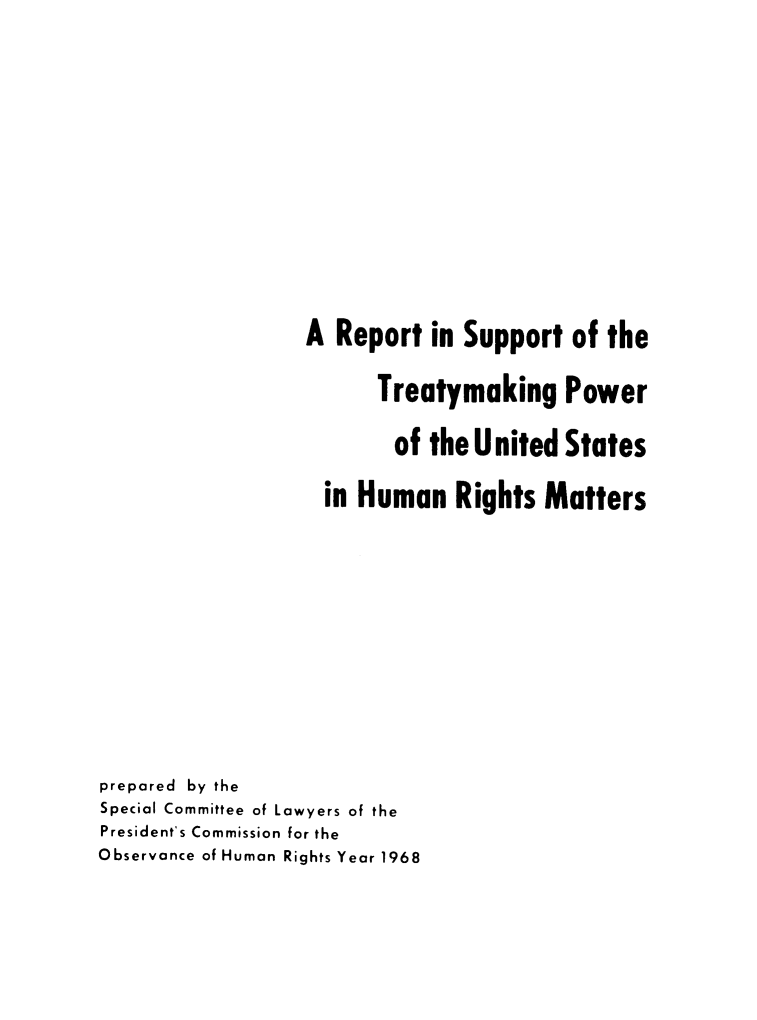 handle is hein.ustreaties/rstmkphui0001 and id is 1 raw text is: 









                  A Report in Support of the

                        Treatymaking Power

                          of the United States

                    in Human Rights Matters








prepared by the
Special Committee of Lawyers of the
President's Commission for the
Observance of Human Rights Year 1968


