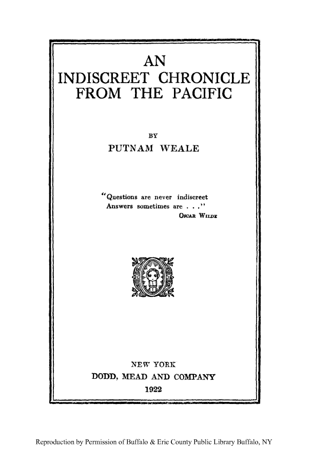 handle is hein.ustreaties/screecpa0001 and id is 1 raw text is: AN
INDISCREET CHRONICLE
FROM THE PACIFIC
BY
PUTNAM WEALE

Questions are never indiscreet
Answers sometimes are . . .
OSCAR WILDS

NEW YORK
DODD, MEAD AND COMPANY
1922

Reproduction by Permission of Buffalo & Erie County Public Library Buffalo, NY

L                                          --  r II  I   .....


