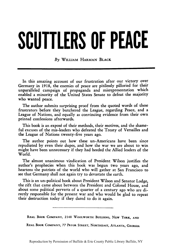 handle is hein.ustreaties/scupeaks0001 and id is 1 raw text is: SCUTTLERS OF PEACE
By WILLIAM HARMAN BLACK
In this amazing account of our frustration after our victory over
Germany in 1918, the enemies of peace are pitilessly pilloried for their
unparalleled campaign of propaganda and misrepresentation which
enabled a minority of the United States Senate to defeat the majority
who wanted peace.
The author submits surprising proof from the quoted words of these
frustrators before they butchered the League, regarding Peace, and a
League of Nations, and equally as convincing evidence from their own
printed confessions afterwards.
This book is an expose of their methods, their motives, and the shame-
ful excuses of the mis-leaders who defeated the Treaty of Versailles and
the League of Nations twenty-five years ago.
The author points out how these un-Americans have been since
repudiated by even their dupes, and how the war we are about to win
might have been unnecessary if they had heeded the Allied leaders of the
World.
The almost unanimous vindication of President Wilson justifies the
author's prophecies when this book was begun two years ago, and
heartens the patriots of the world who will gather at San Francisco to
see that Germany shall not again try to devastate the earth.
This is an un-political book about President Wilson and Senator Lodge,
the rift that came about between the President and Colonel House, and
about some political perverts of a quarter of a century ago who are di-
rectly responsible for the present war and who would be glad to repeat
their destruction today if they dared to do it again.
REAL BOOK COMPANY, 2148 WOOLWORTH BUILDING, NEW YORK, AND
REAL BOOK COMPANY, 77 PRYOR STREET, NORTHEAST, ATLANTA, GEORGIA

Reproduction by Permission of Buffalo & Erie County Public Library Buffalo, NY


