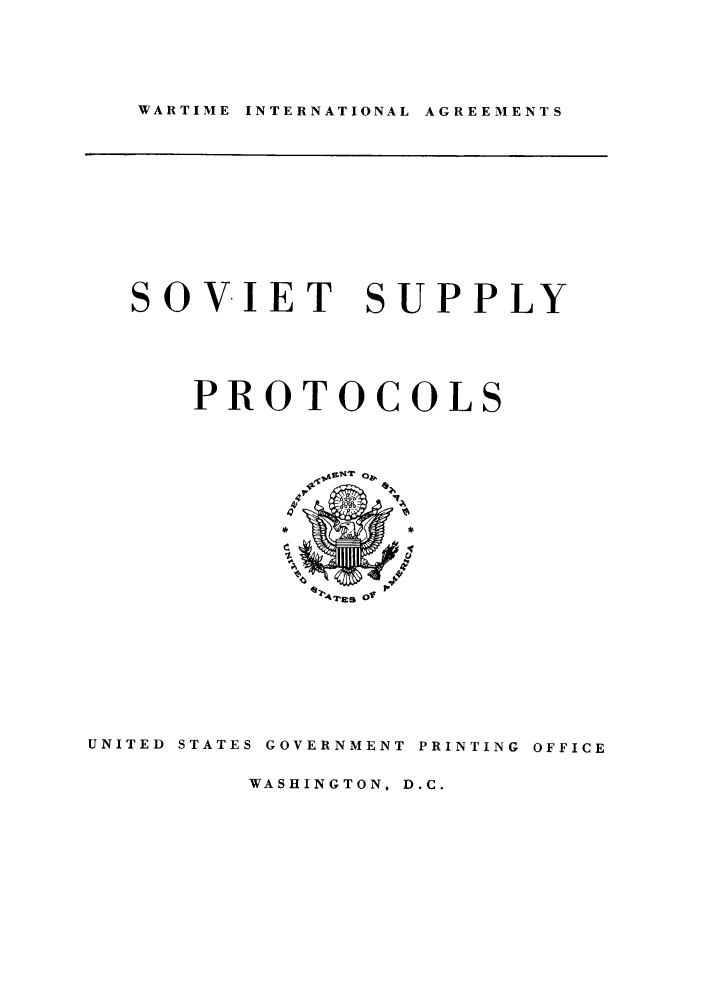 handle is hein.ustreaties/sosuvp0001 and id is 1 raw text is: WARTIME INTERNATIONAL AGREEMENTS

SOVIET SUPPLY

PROTOCOL

I4Zes 01

UNITED  STATES GOVERNMENT PRINTING OFFICE

WASHINGTON, D.C.


