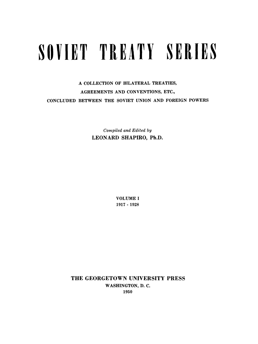 handle is hein.ustreaties/sotcobf0001 and id is 1 raw text is: SOVIET             TREATY              SERIES
A COLLECTION OF BILATERAL TREATIES,
AGREEMENTS AND CONVENTIONS, ETC.,
CONCLUDED BETWEEN THE SOVIET UNION AND FOREIGN POWERS
Compiled and Edited by
LEONARD SHAPIRO, Ph.D.
VOLUME I
1917 - 1928
THE GEORGETOWN UNIVERSITY PRESS
WASHINGTON, D. C.
1950



