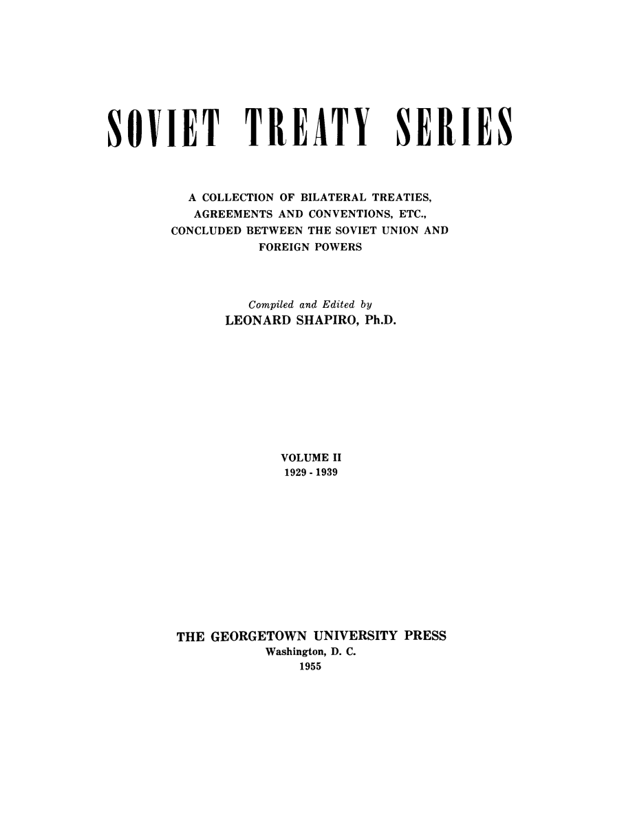 handle is hein.ustreaties/sotcobf0002 and id is 1 raw text is: SOVIET TREATY SERIES
A COLLECTION OF BILATERAL TREATIES,
AGREEMENTS AND CONVENTIONS, ETC.,
CONCLUDED BETWEEN THE SOVIET UNION AND
FOREIGN POWERS
Compiled and Edited by
LEONARD SHAPIRO, Ph.D.
VOLUME II
1929 - 1939
THE GEORGETOWN UNIVERSITY PRESS
Washington, D. C.
1955



