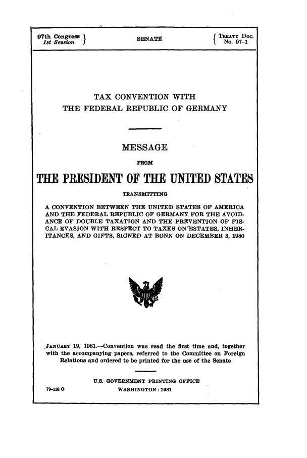 handle is hein.ustreaties/std097001 and id is 1 raw text is: 97th Congress           SENATE             TATY Doc.
1st Session                                No. 97-1
TAX CONVENTION WITH
THE FEDERAL REPUBLIC OF GERMANY
MESSAGE
FROM
THE PRESIDENT OF THE UNITED STATES
TRANSMITTING
A CONVENTION BETWEEN THE UNITED STATES OF AMERICA
AND THE FEDERAL REPUBLIC OF GERMANY FOR THE AVOID-
ANCE OF DOUBLE TAXATION AND THE PREVENTION OF FIS-
CAL EVASION WITH RESPECT TO TAXES ON'ESTATES, INHER-
ITANCES, AND GIFTS, SIGNED AT BONN ON DECEMBER 3, 1980
..JANUARY 19, 1981.-Convention was read the first time and, together
with the accompanying papers, referred to the Committee on Foreign
Relations and ordered to be printed for the use of the Senate

79-118 0

U.S. GOVERNMErNT PRINTING OFFICE
WASHINGTON: 1981


