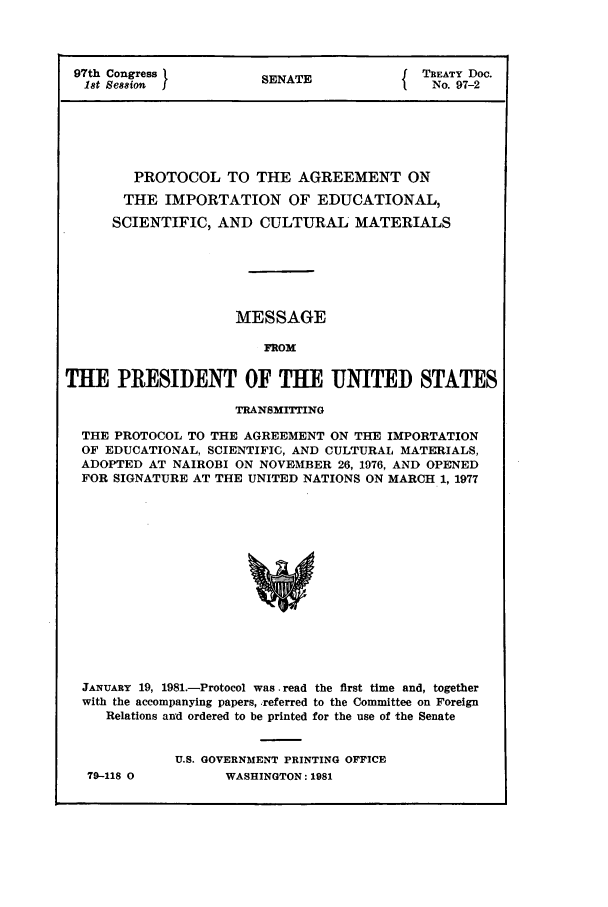 handle is hein.ustreaties/std097002 and id is 1 raw text is: 97th Congress          S A                TREATY Doc.
18t Ses8ion          SENATE               No. 97-2
PROTOCOL TO THE AGREEMENT ON
THE IMPORTATION OF EDUCATIONAL,
SCIENTIFIC, AND CULTURAL MATERIALS
MESSAGE
FROM
THE PRESIDENT OF THE UNITED STATES
TRANSMITTING
THE PROTOCOL TO THE AGREEMENT ON THE IMPORTATION
OF EDUCATIONAL, SCIENTIFIC, AND CULTURAL MATERIALS,
ADOPTED AT NAIROBI ON NOVEMBER 26, 1976, AND OPENED
FOR SIGNATURE AT THE UNITED NATIONS ON MARCH 1, 1977
JANUARY 19, 1981.-Protocol was .read the first time and, together
with the accompanying papers, referred to the Committee on Foreign
Relations and ordered to be printed for the use of the Senate

79-118 0

U.S. GOVERNMENT PRINTING OFFICE
WASHINGTON: 1981


