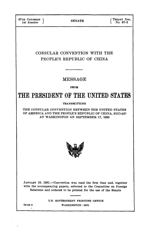 handle is hein.ustreaties/std097003 and id is 1 raw text is: 97TH CONGRESS             SENATEf TREATY Doc.
1St Session  I          S                     No. 97-3
CONSULAR CONVENTION WITH THE
PEOPLE'S REPUBLIC OF CHINA
MESSAGE
FROM
TUE PRESIDENT OF THE UNITED STATES
TRANSMITTING
THE CONSULAR CONVENTION BETWEEN THE UNITED STATES
OF AMERICA AND THE PEOPLE'S REPUBLIC OF CHINA, SIGNBD
AT WASHINGTON ON SEPTEMBER 17, 1980
JANUARY 19, 1981.-Convention was read the first time and, together
with the accompanying papers, referred to the Committee on Foreign
Relations and ordered to be printed for the use of the Senate

79-118 0

U.S. GOVERNMENT PRINTING OFFICE
WASHINGTON: 1981


