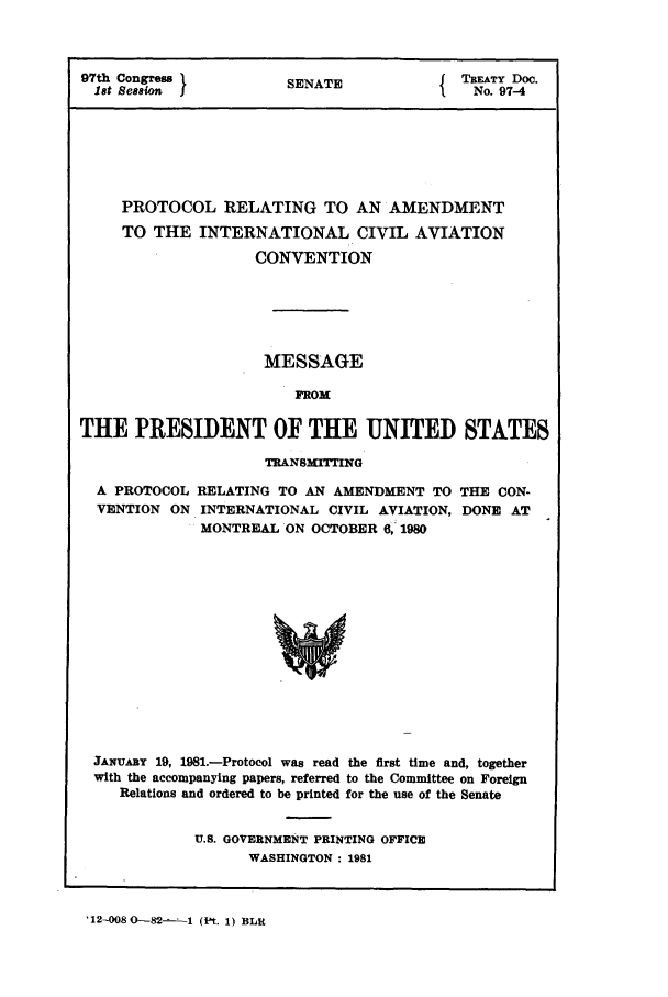 handle is hein.ustreaties/std097004 and id is 1 raw text is: 97th Congress   SENATE        TREATY Doc.
1st Session  I  S             No. 97-4
PROTOCOL RELATING TO AN AMENDMENT
TO THE INTERNATIONAL CIVIL AVIATION
CONVENTION
MESSAGE
FROM
THE PRESIDENT OF THE UNITED STATES

TRANSMITTING

A PROTOCOL
VENTION ON

RELATING TO AN AMENDMENT TO THE CON-
INTERNATIONAL CIVIL AVIATION, DONE AT
MONTREAL ON OCTOBER 6, 1980
Y0

JANUARY 19, 1981.-Protocol was read the first time and, together
with the accompanying papers, referred to the Committee on Foreign
Relations and ordered to be printed for the use of the Senate
U.S. GOVERNMENT PRINTING OFFICE
WASHINGTON : 1981

'12-008 0-82-- -1 (Pt. 1) BLU


