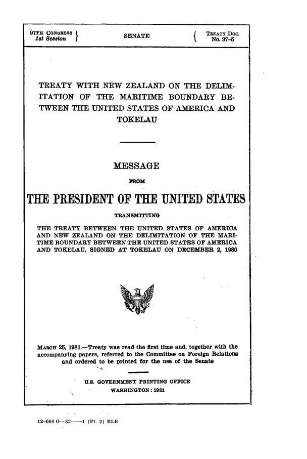 handle is hein.ustreaties/std097005 and id is 1 raw text is: 97TH CONGoEss         SENATE            TREATY Doc.
lat Seesion                            No. 97-5
TREATY WITH NEW ZEALAND ON THE DELIM-
ITATION OF THE MARITIME BOUNDARY BE-
TWEEN THE UNITED STATES OF AMERICA AND
TOKELAU
MESSAGE
FROM
THE PRESIDENT OF THE UNITED STATES
TRANS rlN
THE TREATY BETWEEN THE UNITED STATES OF AMERICA
AND NEW ZEALAND ON THE DELIMITATION OF THE MARI-
TIME BOUNDARY BETWEEN THE UNITED STATES OF AMERICA
AND TOKELAU, SIGNED AT TOKELAU ON DECEMBER 2, 1980
MACH 25, 1981.-Treaty was read the first time and, together with the
accompanying papers, referred to the Committee on Foreign Relations
and ordered to be printed for the use of the Senate

U.S. GOVERNMENT PRINTING OFFICE
WASHINGTON: 1981

12-008 0-82-   1 (Pt. 2) BLR


