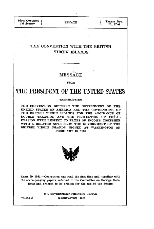 handle is hein.ustreaties/std097006 and id is 1 raw text is: 97TH CONGRESS         SENATE             TAATY Doc.
let Seaaion  1No. 97--6
TAX CONVENTION WITH THE BRITISH
VIRGIN ISLANDS
MESSAGE
FROM
THE PRESIDENT OF THE UNITED STATES
TRANSMITFING
THE CONVENTION BETWEEN THE GOVERNMENT OF THE
UNITED STATES OF AMERICA AND THE GOVERNMENT OF
THE BRITISH VIRGIN ISLANDS FOR THE AVOIDANCE OF
DOUBLE TAXATION AND THE PREVENTION OF FISCAL
EVASION WITH RESPECT TO TAXES ON INCOME, TOGETHER
WITH A RELATED NOTE FROM THE GOVERNMENT OF THE
BRITISH VIRGIN ISLANDS, SIGNED AT WASHINGTON ON
FEBRUARY 18, 1981
APRI 29, 1981.-Convention was read the first time and, together with
the accompanying papers, referred to the Committee on Foreign Rela-
tions and ordered to be printed for the use of the Senate

79-118 0

U.S. GOVERNMENT PRINTING OFFICE
WASHINGTON: 1981


