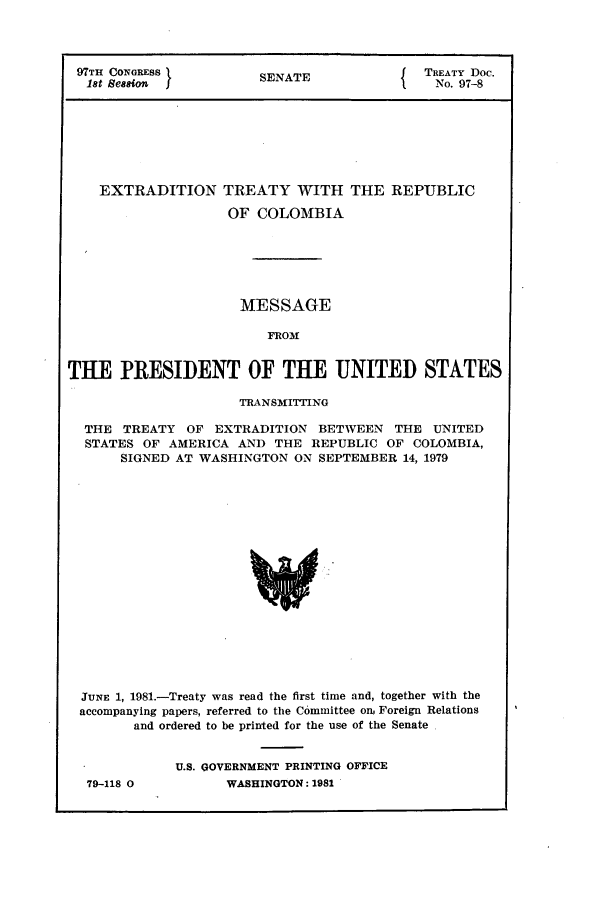 handle is hein.ustreaties/std097008 and id is 1 raw text is: 97TH CONGRESS       SNT                TREATY Doc.
18t Session        SENATE              No. 97-8
EXTRADITION TREATY WITH THE REPUBLIC
OF COLOMBIA
MESSAGE
FROM
THE PRESIDENT OF THE UNITED STATES
TRANSMITTING
THE TREATY OF EXTRADITION BETWEEN THE UNITED
STATES OF AMERICA AND THE REPUBLIC OF COLOMBIA,
SIGNED AT WASHINGTON ON SEPTEMBER 14, 1979

JUNE 1, 1981.-Treaty was read the first time and, together with the
accompanying papers, referred to the Committee on. Foreign Relations
and ordered to be printed for the use of the Senate
U.S. GOVERNMENT PRINTING OFFICE

79-118 0

WASHINGTON : 1982


