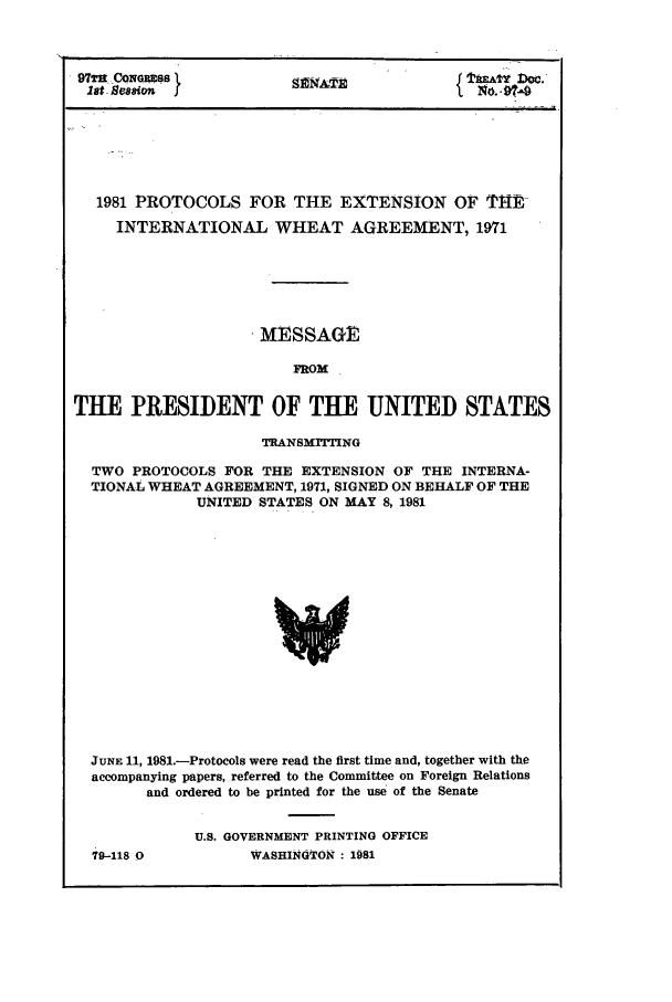 handle is hein.ustreaties/std097009 and id is 1 raw text is: 97TH CONG TS                                                     Doc.
lot S88ion                      NA                      'NO. -

1981 PROTOCOLS FOR THE EXTENSION OF IYHR
INTERNATIONAL WHEAT AGREEMENT, 1971
.MESSAGE
FROM
THE PRESIDENT OF THE UNITED STATES
TRANSMITTING
TWO PROTOCOLS FOR THE EXTENSION OF THE INTERNA-
TIONAL WHEAT AGREEMENT, 1971, SIGNED ON BEHALF OF THE
UNITED STATES ON MAY 8, 1981
JUNE 11, 1981.-Protocols were read the first time and, together with the
accompanying papers, referred to the Committee on Foreign Relations
and ordered to be printed for the use of the Senate

79-118 0

U.S. GOVERNMENT PRINTING OFFICE
WASHINGTON : 1981


