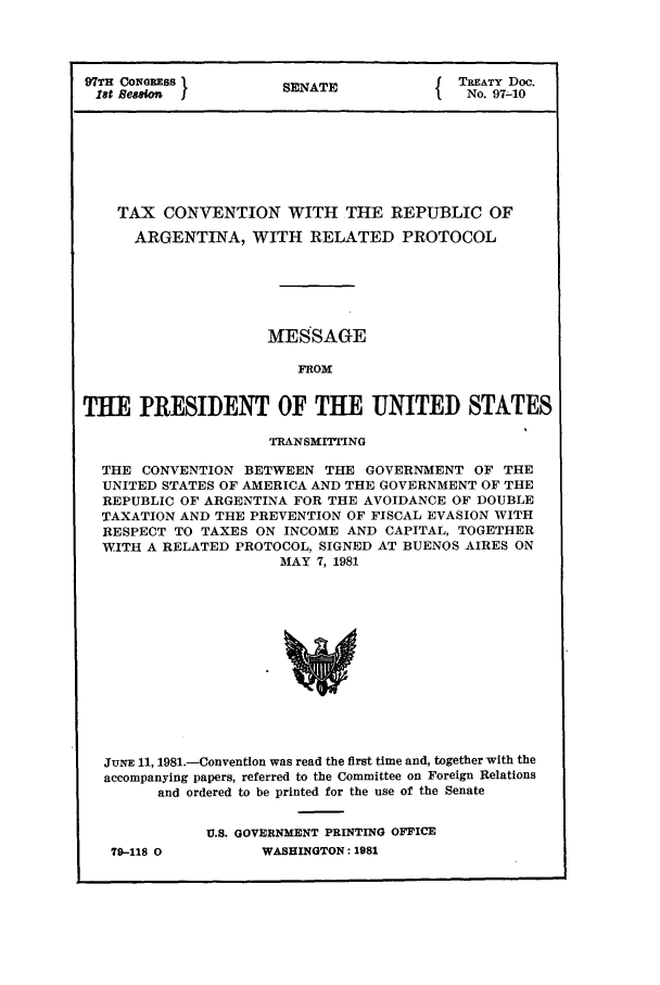 handle is hein.ustreaties/std097010 and id is 1 raw text is: 97TH CoNqREsS 1     S                  TREATY Doc.
1st Semian I       SENATE             No. 97-10
TAX CONVENTION WITH THE REPUBLIC OF
ARGENTINA, WITH RELATED PROTOCOL
MESSAGE
FROM
THE PRESIDENT OF THE UNITED STATES
TRANSMITTING
THE CONVENTION BETWEEN THE GOVERNMENT OF THE
UNITED STATES OF AMERICA AND THE GOVERNMENT OF THE
REPUBLIC OF ARGENTINA FOR THE AVOIDANCE OF DOUBLE
TAXATION AND THE PREVENTION OF FISCAL EVASION WITH
RESPECT TO TAXES ON INCOME AND CAPITAL, TOGETHER
WITH A RELATED PROTOCOL, SIGNED AT BUENOS AIRES ON
MAY 7, 1981

JuNE 11, 1981.-Convention was read the first time and, together with the
accompanying papers, referred to the Committee on Foreign Relations
and ordered to be printed for the use of the Senate
U.S. GOVERNMENT PRINTING OFFICE

70-I128 0

WASHINGTON., 1981


