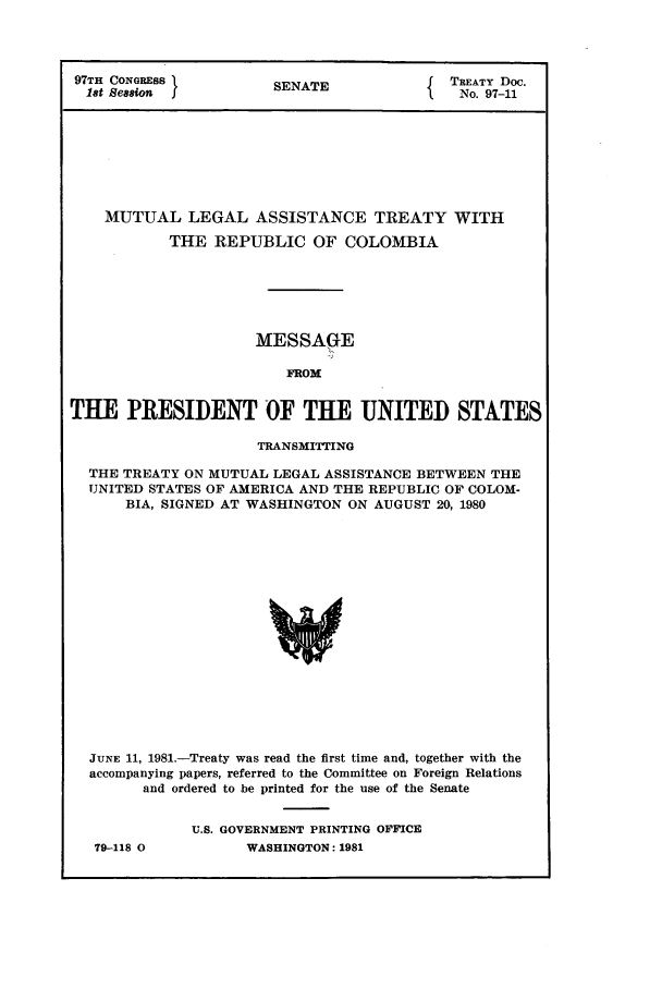 handle is hein.ustreaties/std097011 and id is 1 raw text is: 97TH CONGRESS          SENATE              TREATY Doc.
18t Session JS           T                No. 97-11
MUTUAL LEGAL ASSISTANCE TREATY WITH
THE REPUBLIC OF COLOMBIA
MESSAGE
FROX
THE PRESIDENT OF THE UNITED STATES
TRANSMITTING
THE TREATY ON MUTUAL LEGAL ASSISTANCE BETWEEN THE
UNITED STATES OF AMERICA AND THE REPUBLIC OF COLOM-
BIA, SIGNED AT WASHINGTON ON AUGUST 20, 1980
JUNE 11, 1981.-Treaty was read the first time and, together with the
accompanying papers, referred to the Committee on Foreign Relations
and ordered to be printed for the use of the Senate

79-118 0

U.S. GOVERNMENT PRINTING OFFICE
WASHINGTON: 1981


