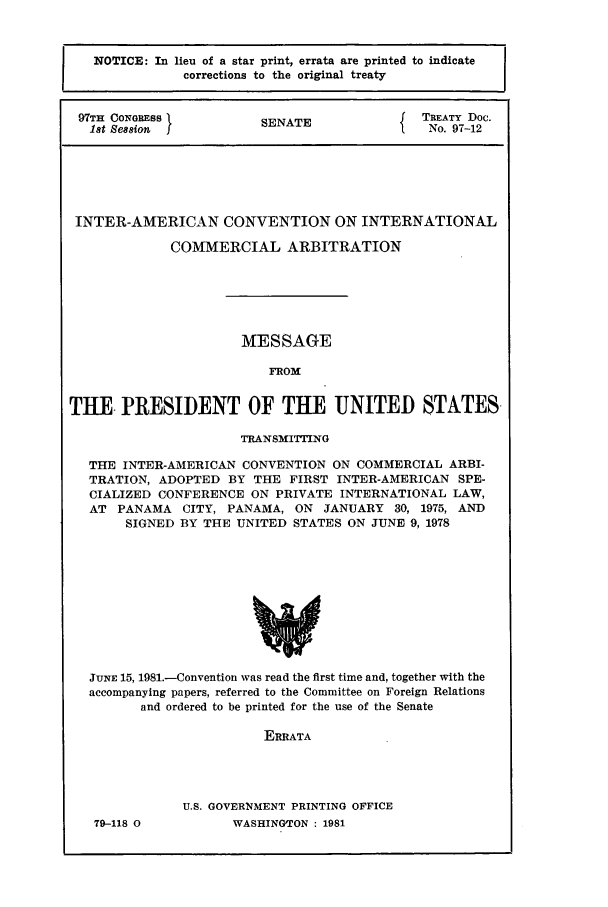 handle is hein.ustreaties/std097012 and id is 1 raw text is: NOTICE: In lieu of a star print, errata are printed to indicate
corrections to the original treaty
97TH CONGRESS                  SENATE                      TREATY Doc.
1st Session  I                S                           No. 97-12

INTER-AMERICAN CONVENTION ON INTERNATIONAL
COMMERCIAL ARBITRATION
MESSAGE
FROM
THE PRESIDENT OF THE UNITED STATES.
TRANSMITTING
THE INTER-AMERICAN CONVENTION ON COMMERCIAL ARBI-
TRATION, ADOPTED BY THE FIRST INTER-AMERICAN SPE-
CIALIZED CONFERENCE ON PRIVATE INTERNATIONAL LAW,
AT PANAMA CITY, PANAMA, ON JANUARY 30, 1975, AND
SIGNED BY THE UNITED STATES ON JUNE 9, 1978
JUNE 15, 1981.-Convention was read the first time and, together with the
accompanying papers, referred to the Committee on Foreign Relations
and ordered to be printed for the use of the Senate
ERRATA
U.S. GOVERNMENT PRINTING OFFICE

79-118 0

WASHINGTON : 1981


