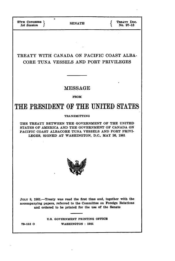 handle is hein.ustreaties/std097013 and id is 1 raw text is: 97TH CONGRESS          SENATE              TREATY Doc.
1st Session                               No. 97-13
TREATY WITH CANADA ON PACIFIC COAST ALBA-
CORE TUNA VESSELS AND PORT PRIVILEGES
MESSAGE
FROM
THE PRESIDENT OF THE UNITED STATES
TRANSMITTING
THE TREATY BETWEEN THE GOVERNMENT OF THE UNITED
STATES OF AMERICA AND THE GOVERNMENT OF CANADA ON
PACIFIC COAST ALBACORE TUNA VESSELS AND PORT PRIVI-
LEGES, SIGNED AT WASHINGTON, D.C., MAY 26, 1981
JULY 8, 1981.-Treaty was read the first time and, together with the
accompanying papers, referred to the Committee on Foreign Relations
and ordered to be printed for the use of the Senate

79-118 0

U.S. GOVERNMENT PRINTING OFFICE
WASHINGTON : 1981


