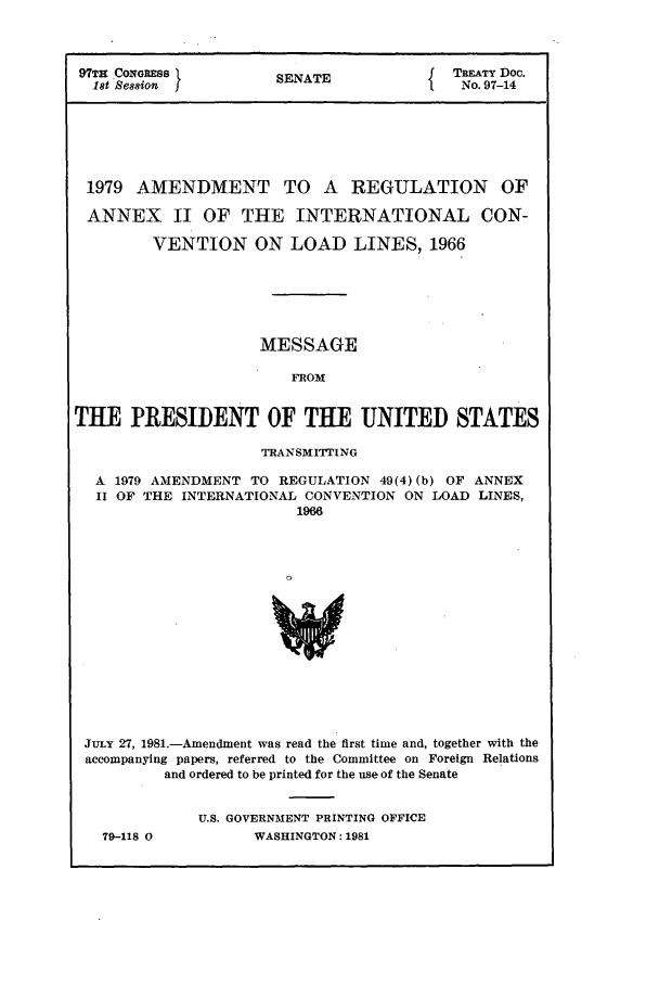 handle is hein.ustreaties/std097014 and id is 1 raw text is: 97TE CONGRESSt        SENATE              TREATY Doc.
18t Se88ion I                         f   No. 97-14
1979 AMENDMENT TO A REGULATION OF
ANNEX     II OF THE INTERNATIONAL CON-
VENTION ON LOAD LINES, 1966
MESSAGE
FROM
THE PRESIDENT OF THE UNITED STATES
TRAN SMIING
A 1979 AMENDMENT TO REGULATION 49(4) (b) OF ANNEX
II OF THE INTERNATIONAL CONVENTION ON LOAD LINES,
1966
JULY 27, 1981.-Amendment was read the first time and, together with the
accompanying papers, referred to the Committee on Foreign Relations
and ordered to be printed for the use of the Senate

79-118 0

U.S. GOVERNMENT PRINTING OFFICE
WASHINGTON: 1981


