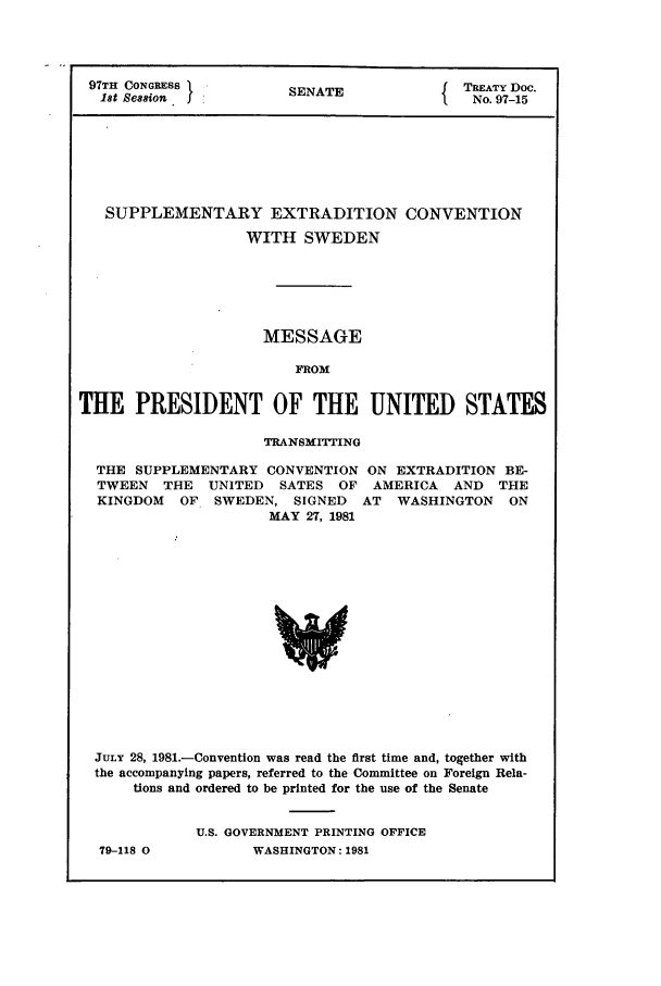 handle is hein.ustreaties/std097015 and id is 1 raw text is: 97TH CONGRESS    SENATE        TREATY Doc.
18t Session                    No. 97-15
SUPPLEMENTARY EXTRADITION CONVENTION
WITH SWEDEN
MESSAGE
FROM
THE PRESIDENT OF THE UNITED STATES

TRANSMITTING

THE SUPPLEMENTARY CONVENTION
TWEEN THE UNITED SATES OF
KINGDOM OF SWEDEN, SIGNED
MAY 27, 1981

ON EXTRADITION BE-
AMERICA AND THE
AT WASHINGTON ON

JULY 28, 1981.-Convention was read the first time and, together with
the accompanying papers, referred to the Committee on Foreign Rela-
tions and ordered to be printed for the use of the Senate
U.S. GOVERNMENT PRINTING OFFICE

79-118 0

WASHINGTON : 1981


