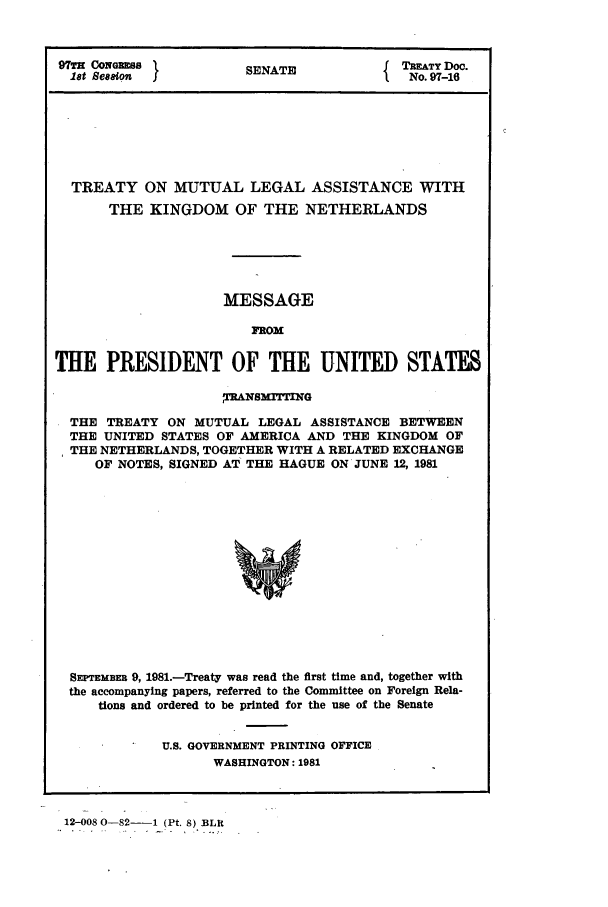 handle is hein.ustreaties/std097016 and id is 1 raw text is: 97TH CONGRESS          SENATE          { TREATY Doc.
18t seneto                              No. 97-16
TREATY ON MUTUAL LEGAL ASSISTANCE WITH
THE KINGDOM OF THE NETHERLANDS
MESSAGE
FROM
THE PRESIDENT OF THE UNITED STATES
,TRANs rrING
THE TREATY ON MUTUAL LEGAL ASSISTANCE BETWEEN
THE UNITED STATES OF AMERICA AND THE KINGDOM OF
THE NETHERLANDS, TOGETHER WITH A RELATED EXCHANGE
OF NOTES, SIGNED AT THE HAGUE ON JUNE 12, 1981
SEPTEMBER 9, 1981.-Treaty was read the first time and, together with
the accompanying papers, referred to the Committee on Foreign Rela-
tions and ordered to be printed for the use of the Senate

U.S. GOVERNMENT PRINTING OFFICE
WASHINGTON: 1981

12-008 0-82-   1 (Pt. 8) BLR


