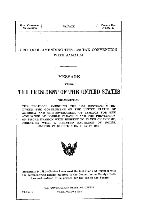 handle is hein.ustreaties/std097017 and id is 1 raw text is: 97TH CONGRESS        SENATE             TREATY Doc.
1t ession                            No. 97-17
PROTOCOL AMENDING THE 1980 TAX CONVENTION
WITH JAMAICA
MESSAGE
FROM
THE PRESIDENT OF THE UNITED STATES
TRANSMITTING
THE PROTOCOL AMENDING THE 1980 CONVENTION BE-
TWEEN THE GOVERNMENT OF THE UNITED STATES OF
AMERICA AND THE GOVERNMENT OF JAMAICA FOR THE
AVOIDANCE OF DOUBLE TAXATION AND THE PREVENTION
OF FISCAL EVASION WITH RESPECT TO TAXES ON INCOME,
TOGETHER WITH A RELATED EXCHANGE OF NOTES,
SIGNED AT KINGSTON ON JULY 17, 1981
SEPTEMBER 9, 1981.-Protocol was read the first time and, together with
the accompanying papers, referred to the Committee on Foreign Rela-
tions and ordered to be printed for the use of the Senate

79-118 0

U.S. GOVERNMENT PRINTING OFFICE
WASHINGTON: 1981


