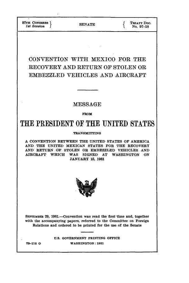 handle is hein.ustreaties/std097018 and id is 1 raw text is: 97TH CONGRESS1       SENATE             TREATY Doc.
18t Se88ion         SANo. 97-18
CONVENTION WITH MEXICO FOR THE
RECOYERY AND RETURN OF STOLEN OR
EMBEZZLED VEHICLES AND AIRCRAFT
MESSAGE
FROM
THE PRESIDENT OF THE UNITED STATES
TRANSMITTING
A CONVENTION BETWEEN THE UNITED STATES OF AMERICA
AND THE UNITED MEXICAN STATES FOR THE RECOVERY
AND RETURN OF STOLEN OR EMBEZZLED VEHICLES AND
AIRCRAFT WHICH WAS SIGNED AT WASHINGTON ON
JANUARY 15, 1981
SEPTEMBER 29, 1981.-Convention was read the first-time and, together
with the accompanying papers, referred to the Committee on Foreign
Relations and ordered to be printed for the use of the Senate

79-118 0

U.S. GOVERNMENT PRINTING OFFICE
WASHINGTON: 1981


