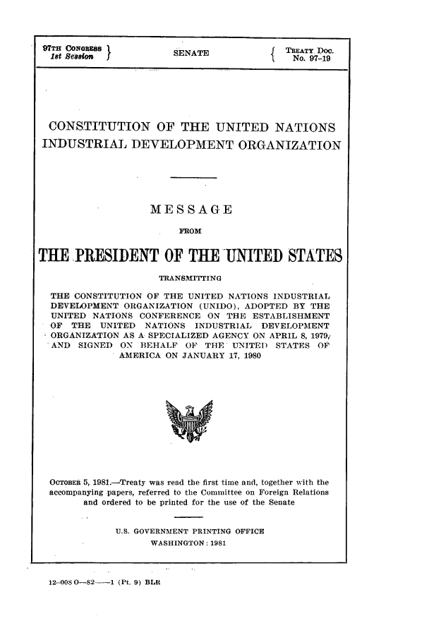handle is hein.ustreaties/std097019 and id is 1 raw text is: 97TH CONGRES          SA                 TREATY Doe.
18t Sesson           SENATE             No. 97-19
CONSTITUTION OF THE UNITED NATIONS
INDUSTRIAL DEVELOPMENT ORGANIZATION
MESSAGE
FROM
THE PRESIDENT OF THE UNITED STATES
TRANSMITTING
THE CONSTITUTION OF THE UNITED NATIONS INDUSTRIAL
DEVEIOPMENT ORGANIZATION (UNIDO), ADOPTED BY THE
UNITED NATIONS CONFERENCE ON THE ESTABLISHMENT
OF THE UNITED NATIONS INDUSTRIAL DEVELOPMENT
ORGANIZATION AS A SPECIALIZED AGENCY ON APRIL 8, 1979'
AND SIGNED ON BEHALF OF THE UNITED STATES OF
AMERICA ON JANUARY 17, 1980
OcTOBER 5, 1981.-Treaty was read the first time and, together with the
accompanying papers, referred to the Committee on Foreign Relations
and ordered to be printed for the use of the Senate

U.S. GOVERNMENT PRINTING OFFICE
WASHINGTON: 1981

12-008 0-82-   1 (Pt. 9) BLR


