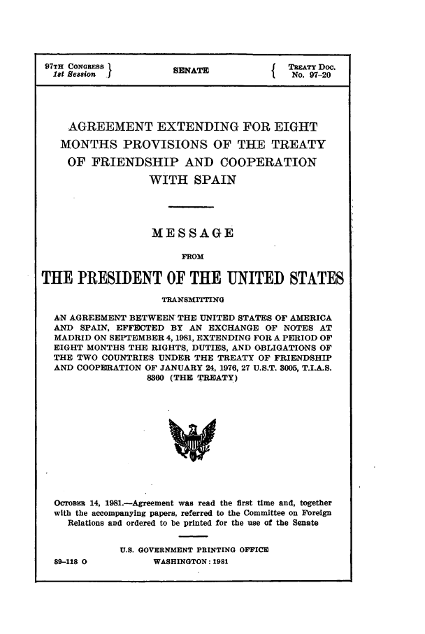 handle is hein.ustreaties/std097020 and id is 1 raw text is: 97TH CONGRESS        SENATE             TATY Doc.
18t Seasion                         I  No. 97-20
AGREEMENT EXTENDING FOR EIGHT
MONTHS PROVISIONS OF THE TREATY
OF FRIENDSHIP AND COOPERATION
WITH SPAIN
MESSAGE
FROM
THE PRESIDENT OF THE UNITED STATES
TRANSMITTING
AN AGREEMENT BETWEEN THE UNITED STATES OF AMERICA
AND SPAIN, EFFECTED BY AN EXCHANGE OF NOTES AT
MADRID ON SEPTEMBER 4, 1981, EXTENDING FOR A PERIOD OF
EIGHT MONTHS THE RIGHTS, DUTIES, AND OBLIGATIONS OF
THE TWO COUNTRIES UNDER THE TREATY OF FRIENDSHIP
AND COOPERATION OF JANUARY 24, 1976, 27 U.S.T. 3005, T.I.A.S.
8360 (THE TREATY)
OcromR 14, 1981.-Agreement was read the first time and, together
with the accompanying papers, referred to the Committee on Foreign
Relations and ordered to be printed for the use of the Senate

89-118 0

U.S. GOVERNMENT PRINTING OFFICE
WASHINGTON: 1981


