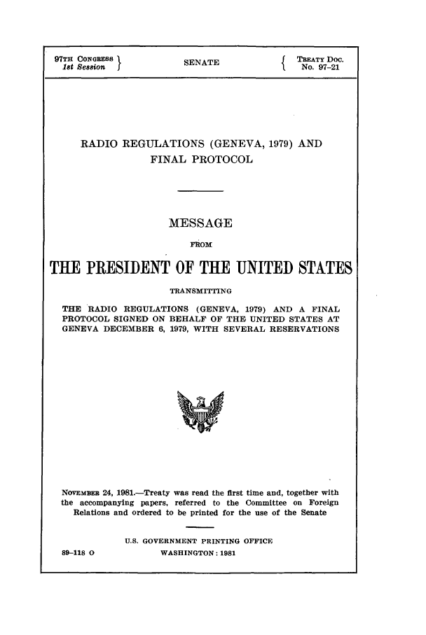 handle is hein.ustreaties/std097021 and id is 1 raw text is: 97TH CONGRESS          SEN                  TREATY Doc.
1t Seion            SENATE               No. 97-21
RADIO REGULATIONS (GENEVA, 1979) AND
FINAL PROTOCOL
MESSAGE
FROM
THE PRESIDENT OF THE UNITED STATES
TRANSMITTING
THE RADIO REGULATIONS (GENEVA, 1979) AND A FINAL
PROTOCOL SIGNED ON BEHALF OF THE UNITED STATES AT
GENEVA DECEMBER 6, 1979, WITH SEVERAL RESERVATIONS
NOVEmER 24, 1981.-Treaty was read the first time and, together with
the accompanying papers, referred to the Committee on Foreign
Relations and ordered to be printed for the use of the Senate

89-118 0

U.S. GOVERNMENT PRINTING OFFICE
WASHINGTON: 1981


