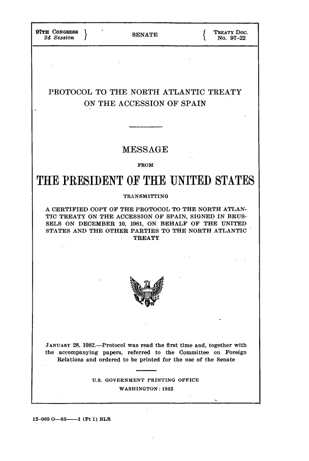 handle is hein.ustreaties/std097022 and id is 1 raw text is: 97TH CONGRESS          SN T               TREATY Doc.
2dL Session          SENATE              No. 97-22
PROTOCOL TO THE NORTH ATLANTIC TREATY
ON THE ACCESSION OF SPAIN
MESSAGE
FROM
THE PRESIDENT OF THE UNITED STATES
TRANSMITTING
A CERTIFIED COPY OF THE PROTOCOL TO THE NORTH ATLAN-
TIC TREATY ON THE ACCESSION OF SPAIN, SIGNED IN BRUS-
SELS ON DECEMBER 10, 1981, ON BEHALF OF THE UNITED
STATES AND THE OTHER PARTIES TO THE NORTH ATLANTIC
TREATY
JANUARY 28, 1982.-Protocol was read the first time and, together with
the accompanying papers, referred to the Committee on Foreign
Relations and ordered to be printed for the use of the Senate

U.S. GOVERNMENT PRINTING OFFICE
WASHINGTON: 1982

12-069 0-83--1 (Pt 1) BLR


