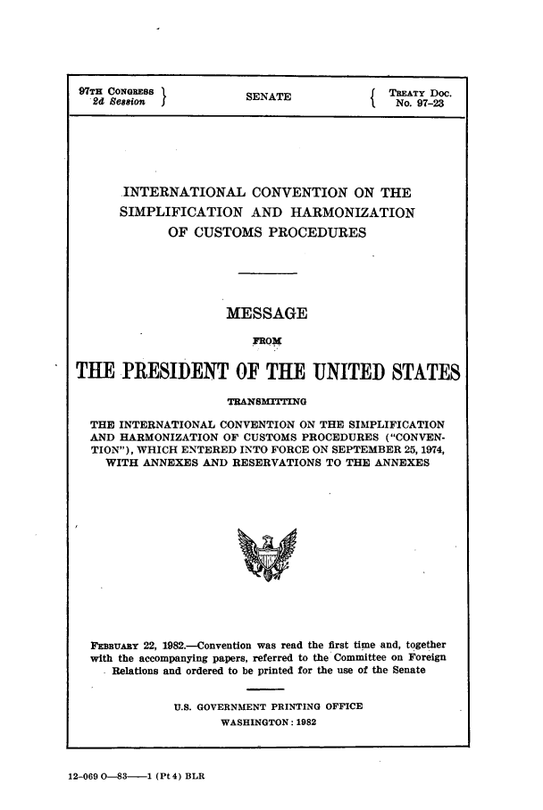handle is hein.ustreaties/std097023 and id is 1 raw text is: 97TH CONGRESS          SENATE             To.TY Doc.
2d Session                               No. 97-23
INTERNATIONAL CONVENTION ON THE
SIMPLIFICATION AND HARMONIZATION
OF CUSTOMS PROCEDURES
MESSAGE
FRO4
TUE PRESIDENT OF THE UNITED STATES
TRANSMTrrING
THE INTERNATIONAL CONVENTION ON THE SIMPLIFICATION
AND HARMONIZATION OF CUSTOMS PROCEDURES (CONVEN-
TION), WHICH ENTERED INTO FORCE ON SEPTEMBER 25, 1974,
WITH ANNEXES AND RESERVATIONS TO THE ANNEXES
FEBUARY 22, 1982.-Convention was read the first time and, together
with the accompanying papers, referred to the Committee on Foreign
. Relations and ordered to be printed for the use of the Senate

U.S. GOVERNMENT PRINTING OFFICE
WASHINGTON: 1982

12-069 0-83-1 (Pt 4) BLR



