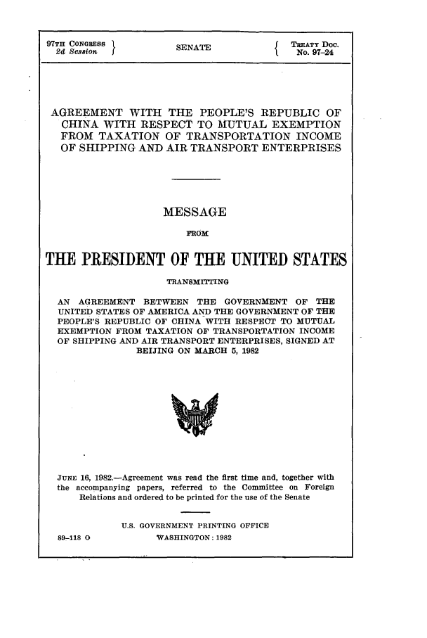 handle is hein.ustreaties/std097024 and id is 1 raw text is: 97TH CONGRESS       SENATE            TREATY Doc.
2d Se8ion         SANo. 97-24
AGREEMENT WITH THE PEOPLE'S REPUBLIC OF
CHINA WITH RESPECT TO MUTUAL EXEMPTION
FROM TAXATION OF TRANSPORTATION INCOME
OF SHIPPING AND AIR TRANSPORT ENTERPRISES
MESSAGE
FROM
THE PRESIDENT OF THE UNITED STATES
TRANSMITTING
AN AGREEMENT BETWEEN THE GOVERNMENT OF THE
UNITED STATES OF AMERICA AND THE GOVERNMENT OF THE
PEOPLE'S REPUBLIC OF CHINA WITH RESPECT TO MUTUAL
EXEMPTION FROM TAXATION OF TRANSPORTATION INCOME
OF SHIPPING AND AIR TRANSPORT ENTERPRISES, SIGNED AT
BEIJING ON MARCH 5, 1982

JUNE 16, 1982.-Agreement was read the first time and, together with
the accompanying papers, referred to the Committee on Foreign
Relations and ordered to be printed for the use of the Senate
U.S. GOVERNMENT PRINTING OFFICE

89-118 O

WVASHINGTON : 1982


