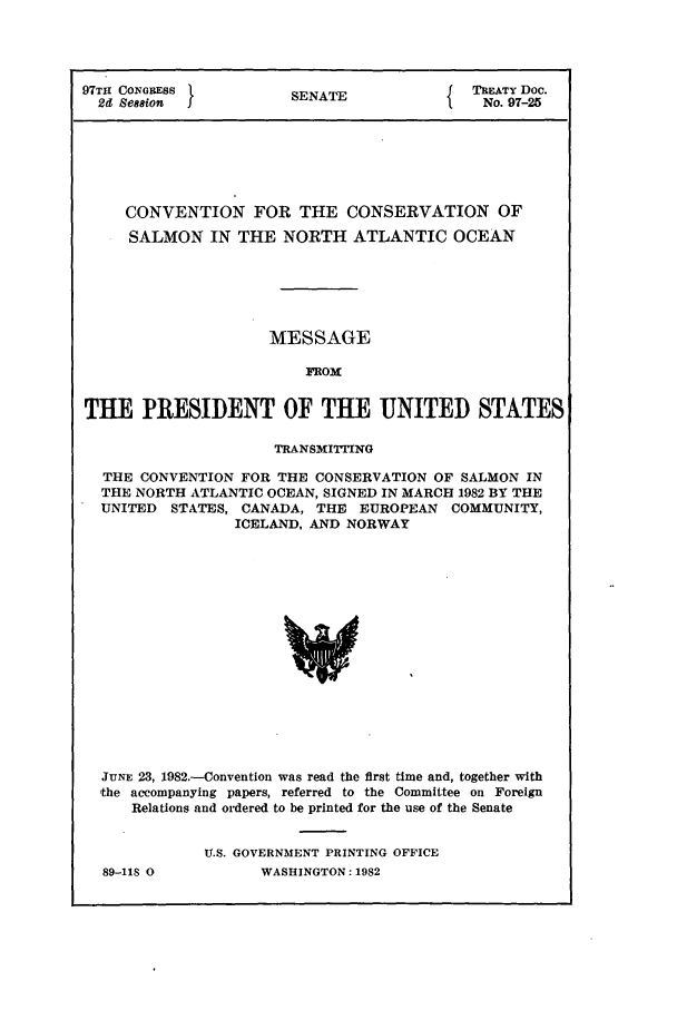 handle is hein.ustreaties/std097025 and id is 1 raw text is: 97TH CONGRESS          SENATE          1TREATY Doc.
2d Ses8ion                               No. 97-25
CONVENTION FOR THE CONSERVATION OF
SALMON IN THE NORTH ATLANTIC OCEAN
MESSAGE
FROM
THE PRESIDENT OF THE UNITED STATES
TRANSMIING
THE CONVENTION FOR THE CONSERVATION OF SALMON IN
THE NORTH ATLANTIC OCEAN, SIGNED IN MARCH 1982 BY THE
UNITED STATES, CANADA, THE EUROPEAN COMMUNITY,
ICELAND, AND NORWAY
JUNE 23, 1982.-Convention was read the first time and, together with
:the accompanying papers, referred to the Committee on Foreign
Relations and ordered to be printed for the use of the Senate

89-118 0

U.S. GOVERNMENT PRINTING OFFICE
WASHINGTON: 1982


