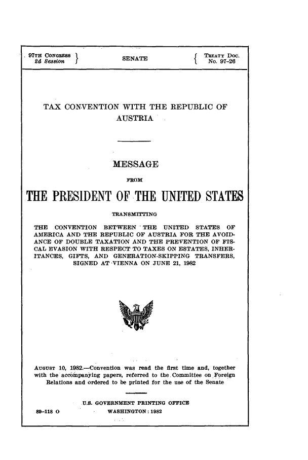 handle is hein.ustreaties/std097026 and id is 1 raw text is: 97TH CONGRESs            SENATE                TREATY Doc.
26 Seaion  j                                   No. 97-26
TAX CONVENTION WITH THE REPU3LIC OF
AUSTRIA

MESSAGE
FROM
THE PRESIDENT OF THE UNITED STATES
TRANSMITTING
THE CONVENTION BETWEEN 'THE UNITED STATES OF
AMERICA AND THE REPUBLIC OF AUSTRIA FOR THE AVOID-
ANCE OF DOUBLE TAXATION AND THE PREVENTION OF FIS-
CAL EVASION WITH RESPECT TO TAXES ON ESTATES, INHER-
ITANCES, GIFTS, AND GENERATION-SKIPPING TRANSFERS,
SIGNED AT -VIENNA ON JUNE 21, 1982
AUGUST 10, 1982.--Convention was read the first time and, together
with the accoimpanying papers, referred to the. Committee on Foreign
Relations and ordered to be printed for the use of the Senate

89-118 0

U.S. GOVERNMENT PRINTING OFFICE
WASHINGTON: 1982


