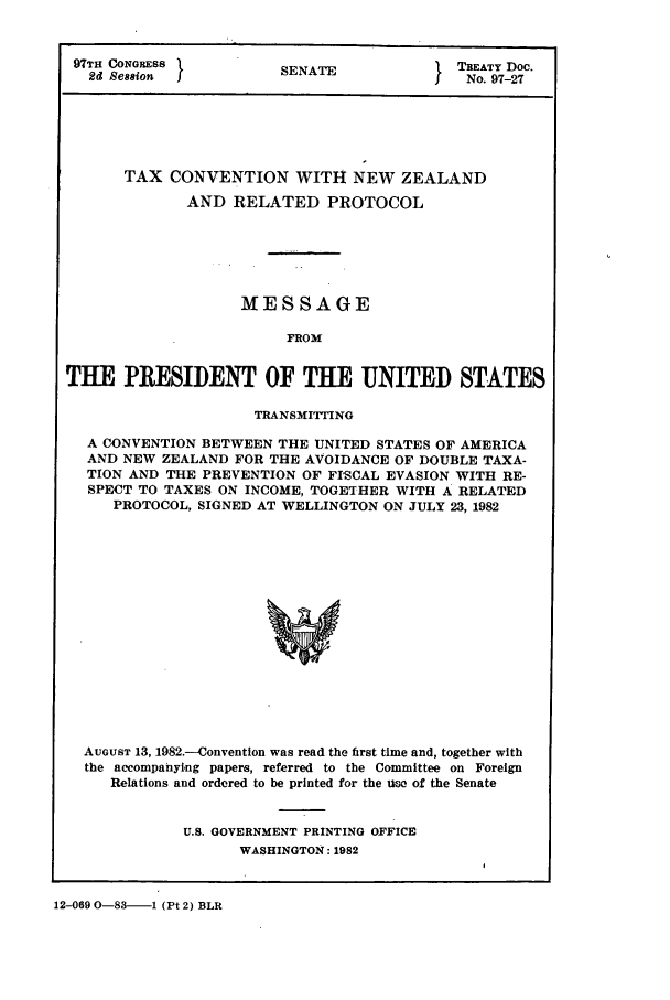 handle is hein.ustreaties/std097027 and id is 1 raw text is: 97TH CONGRESS         S    E             TREATY Doc.
2d Sesion          SENATE              No. 97-27
TAX CONVENTION WITH NEW ZEALAND
AND RELATED PROTOCOL
MESSAGE
FROM
THE PRESIDENT OF THE UNITED STATES
TRANSMITTING
A CONVENTION BETWEEN THE UNITED STATES OF AMERICA
AND NEW ZEALAND FOR THE AVOIDANCE OF DOUBLE TAXA-
TION AND THE PREVENTION OF FISCAL EVASION WITH RE-
SPECT TO TAXES ON INCOME, TOGETHER WITH A RELATED
PROTOCOL, SIGNED AT WELLINGTON ON JULY 23, 1982
AUGUST 13, 1982.--Convention was read the first time and, together with
the accompanying papers, referred to the Committee on Foreign
Relations and ordered to be printed for the uw of the Senate

U.S. GOVERNMENT PRINTING OFFICE
WASHINGTON: 1982

12-069 O-83----1 (Pt 2) BLR


