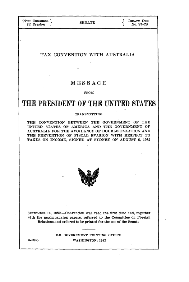 handle is hein.ustreaties/std097028 and id is 1 raw text is: 97TH CONGRESS                  SENATE                   TREATY Doc.
2d Session   I                                     I    No. 97-28

TAX CONVENTION WITH AUSTRALIA
MESSAGE
FROM
THE PRESIDENT OF THE UNITED STATES
TRANS31ITTING
THE CONVENTION BETWEEN THE GOVERNMENT OF THE
UNITED STATES OF AMERICA AND THE GOVERNMENT OF
AUSTRALIA FOR THE AVOIDANCE OF DOUBLE TAXATION AND
THE PREVENTION OF FISCAL EVASION WITH RESPECT TO
TAXES ON INCOME, SIGNED AT SYDNEY ON AUGUST 6, 1982
SEPTEMBER 14, 1982.-Convention was read the first time and, together
with the acCompanying papers, referred to the Committee on Foreign
Relations and ordered to be printed for the use of the Senate

89-1180

U.S. GOVERNMENT PRINTING OFFICE
WASHINGTON: 1982


