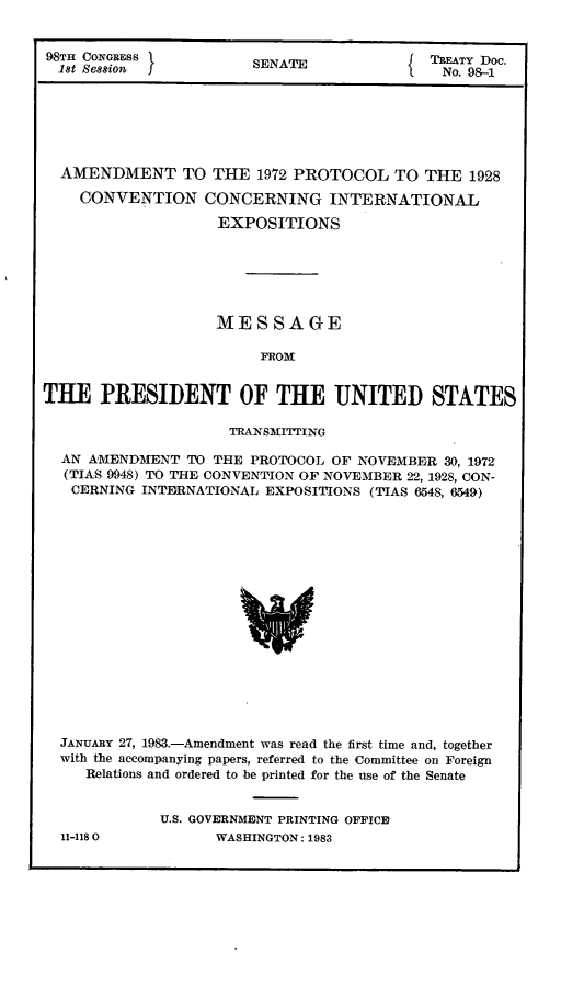 handle is hein.ustreaties/std098001 and id is 1 raw text is: 


98TH CONGRESS           SENATE              TREATY D00.
  1st Session                             I   No. 98-1






  AMENDMENT TO THE 1972 PROTOCOL TO THE 1928

    CONVENTION CONCERNING INTERNATIONAL

                    EXPOSITIONS






                    MESSAGE

                         FROM


THE PRESIDENT OF THE UNITED STATES

                     TRANSMI'TING

  AN AMENDMENT  TO THE  PROTOCOL OF NOVEMBER  30, 1972
  (TIAS 9948) TO THE CONVENTION OF NOVEMBER 22, 1928, CON-
  CERNING  INTERNATIONAL EXPOSITIONS (TIAS 6548, 6549)

















  JANUARY 27, 1983.-Amendment was read the first time and, together
  with the accompanying papers, referred to the Committee on Foreign
     Relations and ordered to be printed for the use of the Senate


11-118 0


U.S. GOVERNMENT PRINTING OFFICE
      WASHINGTON: 1983


