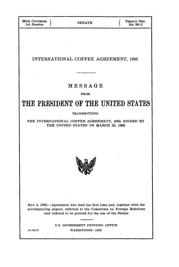handle is hein.ustreaties/std098002 and id is 1 raw text is: 98TH CONGRESS1            SENATE                 TREATY DoC.
1st session                                      No. 98-2
INTERNATIONAL COFFEE AGREEMENT, 1983
MESSAGE
FROM
THE PRESIDENT OF THE UNITED STATES
TRANSMIrrING
THE INTERNATIONAL COFFEE AGREEMENT, 1983, SIGNED BY
THE UNITED STATES ON MARCH 23, 1983
MAY 4, 1983.-Agreement was read the first time and, together with the
accompanying papers, referred to the Committee on Foreign Relations
and ordered to be printed for the use of the Senate
U.S. GOVERNMENT PRINTING OFFICE
11-118 0            WASHINGTON: 1983


